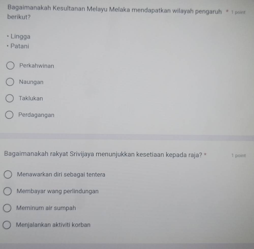 Bagaimanakah Kesultanan Melayu Melaka mendapatkan wilayah pengaruh * 1 point
berikut?
Lingga
Patani
Perkahwinan
Naungan
Taklukan
Perdagangan
Bagaimanakah rakyat Srivijaya menunjukkan kesetiaan kepada raja? * 1 point
Menawarkan diri sebagai tentera
Membayar wang perlindungan
Meminum air sumpah
Menjalankan aktiviti korban