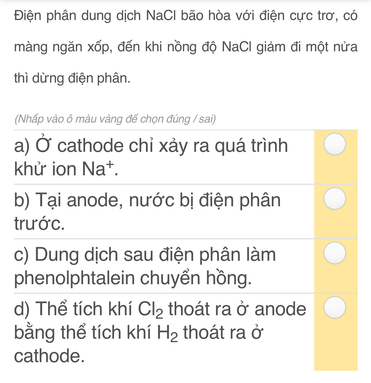 Điện phân dung dịch NaCl bão hòa với điện cực trơ, có
màng ngăn xốp, đến khi nồng độ NaCl giảm đi một nửa
thì dừng điện phân.
(Nhấp vào ô màu vàng để chọn đúng / sai)
a) Ở cathode chỉ xảy ra quá trình
khử ion Na^+.
b) Tại anode, nước bị điện phân
trước.
c) Dung dịch sau điện phân làm
phenolphtalein chuyển hồng.
d) Thể tích khí Cl_2 thoát ra ở anode
bằng thể tích khí H_2 thoát ra ở
cathode.