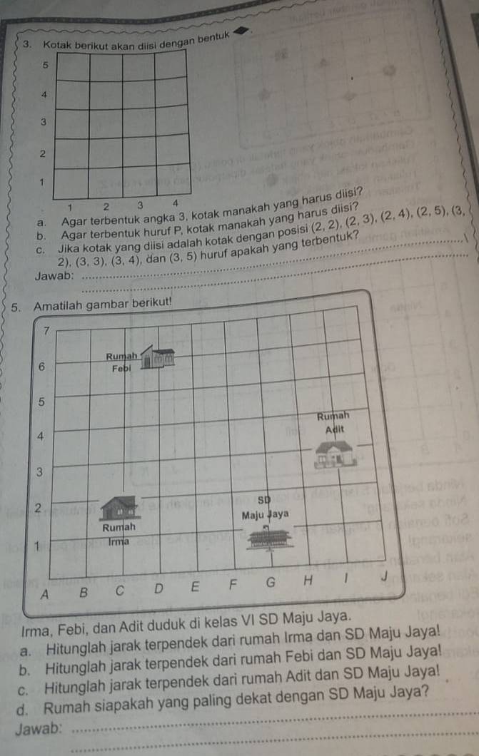 engan bentuk 
a. Agar terbentuk angka k manakah yang harus diisi? 
b. Agar terbentuk huruf P, kotak manakah yang harus diisi? 
c. Jika kotak yang diisi adalah kotak dengan posisi (2,2), (2,3), (2,4), (2,5), (3,
2). (3,3), (3,4) _ , dan (3,5) huruf apakah yang terbentuk? 
Jawab: 
_ 
5. Amatilah gambar berikut!
7
Rumah
6 Febi
5
Rumah
4
Adit
3
2
SD 
Maju Jaya 
Rumah 
1 Irma 
A B C D E F G H 1 J 
Irma, Febi, dan Adit duduk di kelas VI SD Maju Jaya. 
a. Hitunglah jarak terpendek dari rumah Irma dan SD Maju Jaya! 
b. Hitunglah jarak terpendek dari rumah Febi dan SD Maju Jaya! 
c. Hitunglah jarak terpendek dari rumah Adit dan SD Maju Jaya! 
_ 
d. Rumah siapakah yang paling dekat dengan SD Maju Jaya? 
Jawab:_