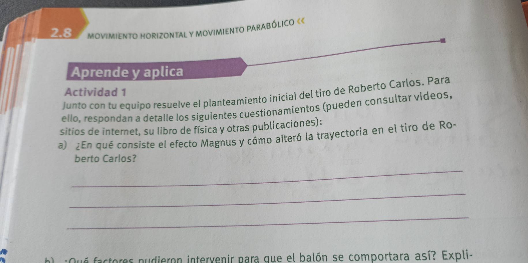 2.8 MOVIMIENTO HORIZONTAL Y MOVIMIENTO PARABÓLICO 《« 
Aprende y aplica 
Actividad 1 
Junto con tu equipo resuelve el planteamiento inicial del tiro de Roberto Carlos. Para 
ello, respondan a detalle los siguientes cuestionamientos (pueden consultar videos, 
sitios de internet, su libro de física y otras publicaciones): 
a) ¿En qué consiste el efecto Magnus y cómo alteró la trayectoria en el tiro de Ro- 
berto Carlos? 
_ 
_ 
_ 
:Oué factores pudieron intervenir para que el balón se comportara así? Expli-