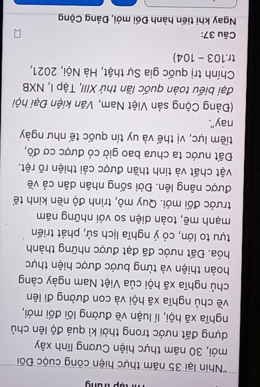 tập trung 
''Nhin lại 35 năm thực hiện công cuộc Đối 
mới, 30 năm thực hiện Cương lĩnh xây 
dựng đất nước trong thời kì quá độ lên chủ 
nghĩa xã hội, lí luận về đường lối đổi mới, 
về chủ nghĩa xã hội và con đường đi lên 
chủ nghĩa xã hội của Việt Nam ngày càng 
hoàn thiện và từng bước được hiện thực 
hóa. Đất nước đã đạt được những thành 
tựu to lớn, có ý nghĩa lịch sử, phát triển 
mạnh mẽ, toàn diện so với những năm 
trước đổi mới. Quy mô, trình độ nền kinh tế 
được nâng lên. Đời sống nhân dân cả về 
vật chất và tinh thần được cải thiện rõ rệt. 
Đất nước ta chưa bao giờ có được cơ đồ, 
tiềm lực, vị thế và uy tín quốc tế như ngày 
nay”. 
(Đảng Cộng sản Việt Nam, Văn kiện Đại hội 
đại biểu toàn quốc lần thứ XIII, Tập I, NXB 
Chính trị quốc gia Sự thật, Hà Nội, 2021, 
tr.103 - 104) 
Câu 37: 
Ngay khi tiến hành Đối mới, Đảng Cộng