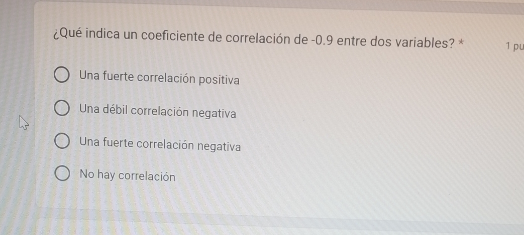 ¿Qué indica un coeficiente de correlación de -0.9 entre dos variables? * 1 pu
Una fuerte correlación positiva
Una débil correlación negativa
Una fuerte correlación negativa
No hay correlación