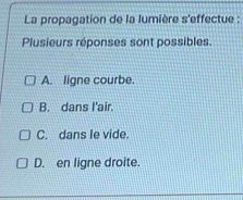 La propagation de la lumière s'effectue :
Plusieurs réponses sont possibles.
A. ligne courbe.
B. dans I'air.
C. dans le vide.
D. en ligne droite.