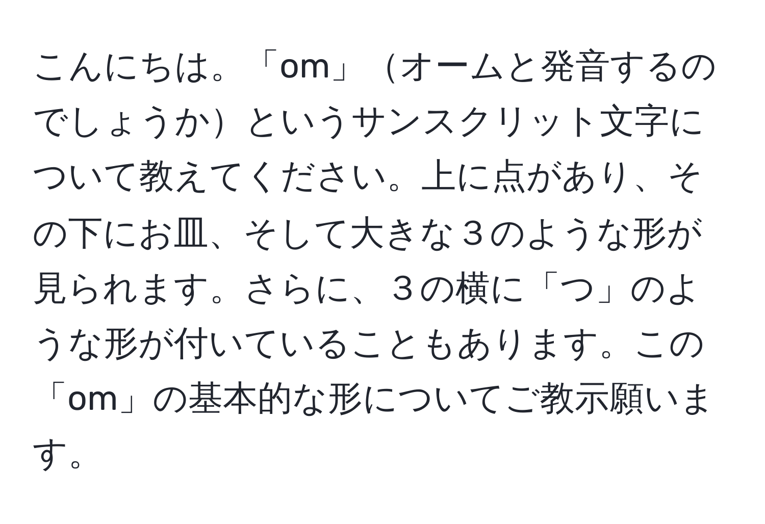 こんにちは。「om」オームと発音するのでしょうかというサンスクリット文字について教えてください。上に点があり、その下にお皿、そして大きな３のような形が見られます。さらに、３の横に「つ」のような形が付いていることもあります。この「om」の基本的な形についてご教示願います。