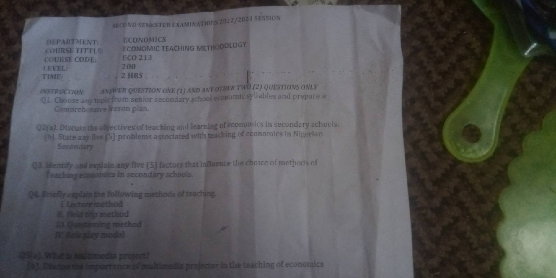 SECOND SEMESTER EXAMINATIONS 2022/2023 SESSION 
DEPARTMENT: ECONOMICS 
COURSE TITTLE: ECONOMIC TEACHING METHODOLOGY 
COURSE CODE: ECO 213 
LEVEL: 200
TIME: 2 HRS 
INSTRUCTION: ANSWER QUESTION ONE (1) AND ANY OTHER TWO (2) QUESTIONS ONLY 
Q1. Choose any topic from senior secondary school economic syllables and prepare a 
Comprehensive lesson plan. 
Q2(a). Discuss the objectives of teaching and learning of economics in secondary schools. 
(b). State any five (5) problems associated with teaching of economics in Nigerian 
Secondary 
Q3. Identify and explain any five (5) factors that influence the choice of methods of 
Teaching economics in secondary schools. 
Q4. Briefly explain the following methods of teaching. 
1. Lecture method 
I. Field thip method 
III Questioning method 
IV. Role play model 
QS(a). What is maltimedia project? 
(b). Discuss the importance of multimedia projector in the teaching of economics