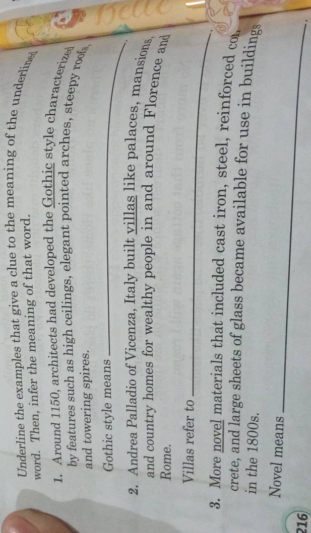Underline the examples that give a clue to the meaning of the underlined 
word. Then, infer the meaning of that word. 
1. Around 1150, architects had developed the Gothic style characterized 
by features such as high ceilings, elegant pointed arches, steepy roofs, 
and towering spires. 
Gothic style means_ 
2. Andrea Palladio of Vicenza, Italy built villas like palaces, mansions, 
and country homes for wealthy people in and around Florence and 
Rome. 
Villas refer to_ 
3. More novel materials that included cast iron, steel, reinforced con 
crete, and large sheets of glass became available for use in buildings 
in the 1800s. 
Novel means
216
_ 
、