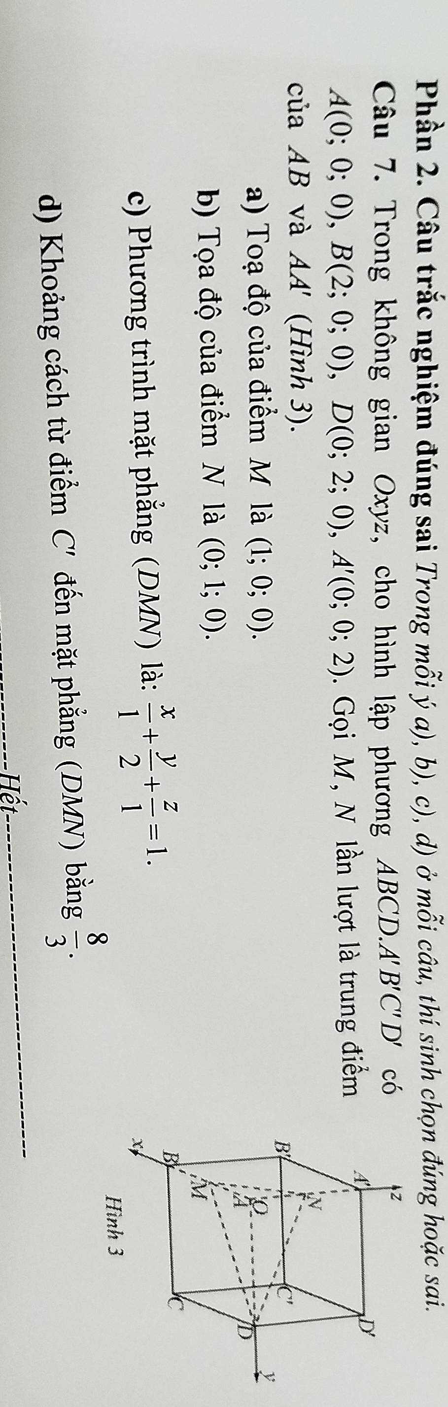 Phần 2. Câu trắc nghiệm đúng sai Trong mỗi ý a), b), c), d) ở mỗi câu, thí sinh chọn đúng hoặc sai.
Câu 7. Trong không gian Oxyz, cho hình lập phương ABCD.A''' B'C'D' có
A(0;0;0),B(2;0;0),D(0;2;0),A'(0;0;2). Gọi M, N lần lượt là trung điểm
c aAB và AA' (Hình 3).
a) Toạ độ của điểm M là (1;0;0).
b) Tọa độ của điểm N là (0;1;0).
c) Phương trình mặt phẳng (DMN) là:  x/1 + y/2 + z/1 =1.
_
d) Khoảng cách từ điểm C' đến mặt phẳng (DMN) bằng  8/3 .
Hết
