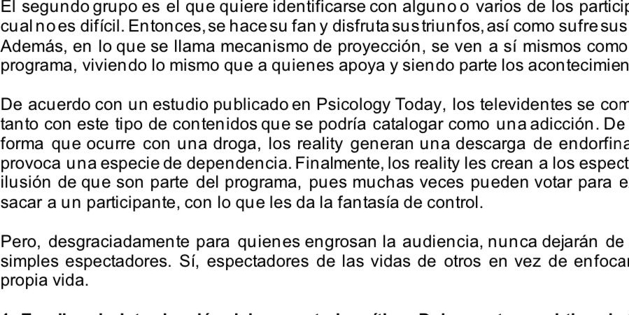 El segundo grupo es el que quiere identificarse con algunoo varios de los particip 
cual no es difícil. En tonces, se hace su fan y disfruta sus triunfos, así como sufre sus 
Además, en lo que se llama mecanismo de proyección, se ven a sí mismos como 
programa, viviendo lo mismo que a quienes apoya y siendo parte los acontecimien 
De acuerdo con un estudio publicado en Psicology Today, los televidentes se com 
tanto con este tipo de contenidos que se podría catalogar como una adicción. De 
forma que ocurre con una droga, los reality generan una descarga de endorfina 
provoca una especie de dependencia. Finalmente, los reality les crean a los espect 
ilusión de que son parte del programa, pues muchas veces pueden votar para el 
sacar a un participante, con lo que les da la fantasía de control. 
Pero, desgraciadamente para quienes engrosan la audiencia, nunca dejarán de 
simples espectadores. Sí, espectadores de las vidas de otros en vez de enfoca 
propia vida.