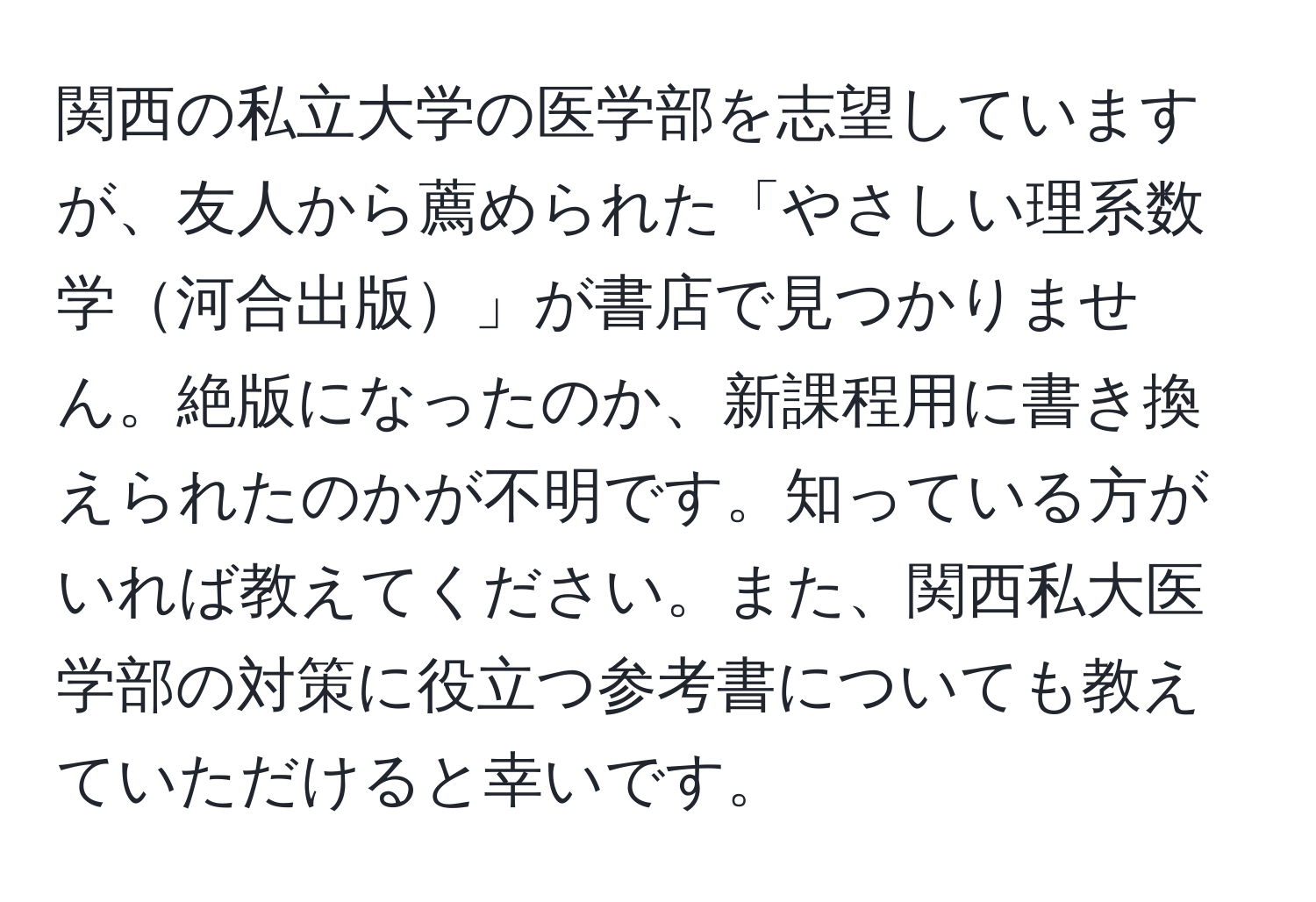 関西の私立大学の医学部を志望していますが、友人から薦められた「やさしい理系数学河合出版」が書店で見つかりません。絶版になったのか、新課程用に書き換えられたのかが不明です。知っている方がいれば教えてください。また、関西私大医学部の対策に役立つ参考書についても教えていただけると幸いです。