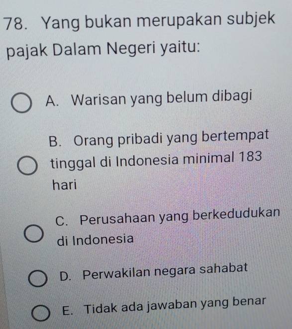 Yang bukan merupakan subjek
pajak Dalam Negeri yaitu:
A. Warisan yang belum dibagi
B. Orang pribadi yang bertempat
tinggal di Indonesia minimal 183
hari
C. Perusahaan yang berkedudukan
di Indonesia
D. Perwakilan negara sahabat
E. Tidak ada jawaban yang benar