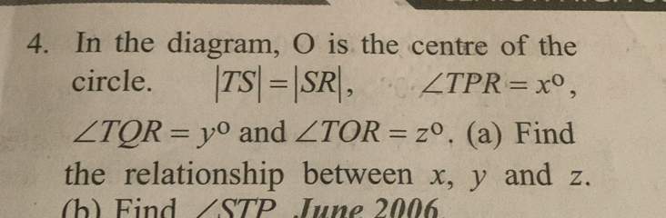 In the diagram, O is the centre of the 
circle. |TS|=|SR|, ∠ TPR=x°,
∠ TQR=y° and ∠ TOR=z°. (a) Find 
the relationship between x, y and z. 
(b) Find ∠STP June 2006