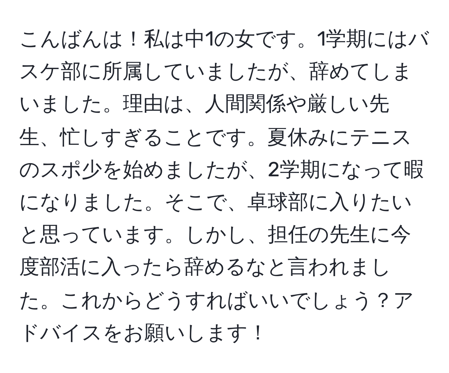 こんばんは！私は中1の女です。1学期にはバスケ部に所属していましたが、辞めてしまいました。理由は、人間関係や厳しい先生、忙しすぎることです。夏休みにテニスのスポ少を始めましたが、2学期になって暇になりました。そこで、卓球部に入りたいと思っています。しかし、担任の先生に今度部活に入ったら辞めるなと言われました。これからどうすればいいでしょう？アドバイスをお願いします！