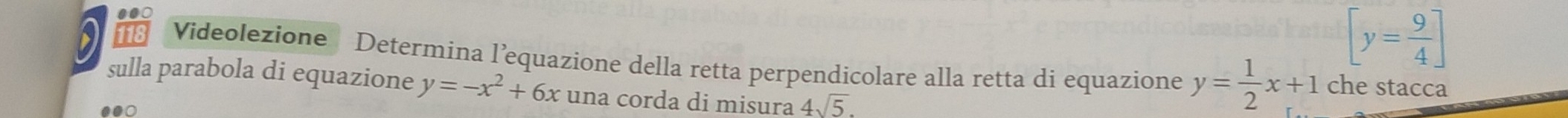 [y= 9/4 ]
118 Videolezione Determina l’equazione della retta perpendicolare alla retta di equazione y= 1/2 x+1 che stacca 
sulla parabola di equazione y=-x^2+6x una corda di misura 4sqrt(5).