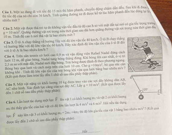 Một xe đang đi với tốc độ 15 m/s thì hãm phanh, chuyển động chậm dần đều. Sau khi đi đượcy
thì tốc độ của nó chi còn 36 km/h. Tính quãng đường xe đi được kê từ lúc hãm phanh đến lúc dừng lại là
nhiêu mét ?
Câu 2. Một vật được thả rơi tự do không vận tốc đầu từ độ cao h so với mặt đất tại nơi có gia tốc trọng trường
g=10m/s^2. Quãng đường vật rơi trong nửa thời gian sau dài hơn quãng đường vật rơi trong nửa thời gian đầu
10 m. Tính độ cao h nơi thả vật là bao nhiêu mét ?
Cầu 3. Ô tô A chạy thẳng về hướng Tây với độ lớn vận tốc 80 km/h. Ô tô B chạy thắng
về hướng Bắc với độ lớn vận tốc 60 km/h. Hãy xác định độ lớn vận tốc của ô tô B đổi
với ô tô A là bao nhiêu km/h ?
Câu 4. Trên sân tennis có lưới cao 0,9 m và vận động viên Rafael Nadal đứng cách
lưới 12 m, đễ giao bóng, Nadal tung bóng thẳng đứng. Khi bóng lên cao nhất, ở vị trí
2,5 m so với mặt đất, Nadal mới đập bóng. Trái bóng được đánh đi theo phương ngang.
Bóng bay qua lưới và cách mép trên của lưới 10 cm. Cho g=10m/s^2 ,  bỏ qua sức cản
không khí . Tính độ lớn vận tốc của trái bóng khi vừa qua lưới bằng bao nhiêu m/s 
(Kết quả được làm tròn lấy đến 1 chữ số sau dầu phẩy thập phân).
Câu 5. Một vật nặng có khổi lượng 10 kg được treo vào các sợi dây không dân AB,
AC như hình. Xác định lực căng của sợi dây AC. Lây g=10m/s^2 (Kết quả được lấy
đến 1 chữ số sau dấu phẩy thập phân).
Câu 6. Lần lượt tác dụng một lực vector F lên vật 1 có khổi lượng mị và vật 2 có khối lượng
m² thi thấy gia tốc của hai vật có độ lớn lần lượt là 4m/s^2 và 6m/s^2. Hỏi nếu tác dụng
lực vector F này lên vật 3 có khối lượng m_3=2m_1+4m_2 thi độ lớn gia tốc của vật 3 bằng bao nhiêu m/s^2 ? (Kết quả
được lấy đến 2 chữ số sau dầu phẩy thập phân).
_Hết_