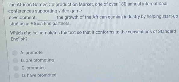 The African Games Co-production Market, one of over 180 annual international
conferences supporting video game
development, _the growth of the African gaming industry by helping start-up
studios in Africa find partners.
Which choice completes the text so that it conforms to the conventions of Standard
English?
A. promote
B. are promoting
C. promotes
D. have promoted