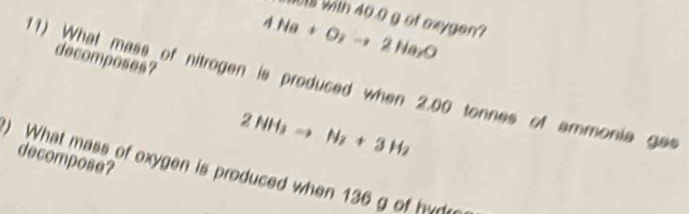 with 40.0 g of exygen?
ANa+O_2to 2Na_2O
decomposes? 
(1) What mass of nitrogen is produced when 2.00 tonnes of ammonia gas
2NH_3to N_2+3H_2
decompose? 
) What mass of oxygen is produced when 136 g of hydr