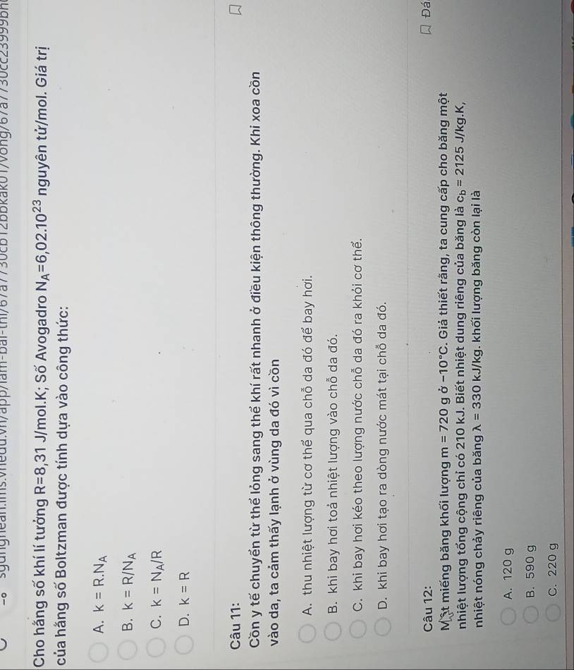Cho hắng số khí lí tưởng R=8,31J/mol.K; Số Avogadro N_A=6,02.10^(23) nguyên tử/mol. Giá trị
của hằng số Boltzman được tính dựa vào công thức:
A. k=R.N_A
B. k=R/N_A
C. k=N_A/R
D. k=R
Câu 11:
Cồn y tế chuyển từ thể lỏng sang thể khí rất nhanh ở điều kiện thông thường. Khi xoa cồn
vào da, ta cảm thấy lạnh ở vùng da đó vì cồn
A. thu nhiệt lượng từ cơ thể qua chỗ da đó để bay hơi.
B. khi bay hơi toả nhiệt lượng vào chỗ da đó.
C. khi bay hơi kéo theo lượng nước chỗ da đó ra khỏi cơ thể.
D. khi bay hơi tạo ra dòng nước mát tại chỗ da đó.
Câu 12: Đá
Một miếng băng khối lượng m=720 g delta -10°C :. Giả thiết rằng, ta cung cấp cho băng một
nhiệt lượng tổng cộng chỉ có 210 kJ. Biết nhiệt dung riêng của băng là c_b=2125J/kg.K, 
nhiệt nóng chảy riêng của băng lambda =330kJ/kg 1. khối lượng băng còn lại là
A. 120 g
B. 590 g
C. 220 g