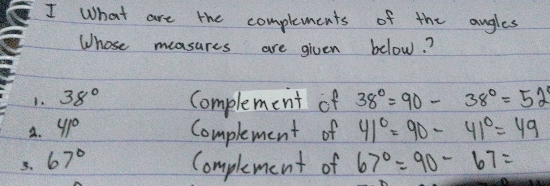 What are the complements of the angles 
Whose measures are given below.? 
1. 38° Complement of 38°=90-38°=52°
A. 41° Complement of 41°=90-41°=49
B. 67° Complement of 67°=90-67=