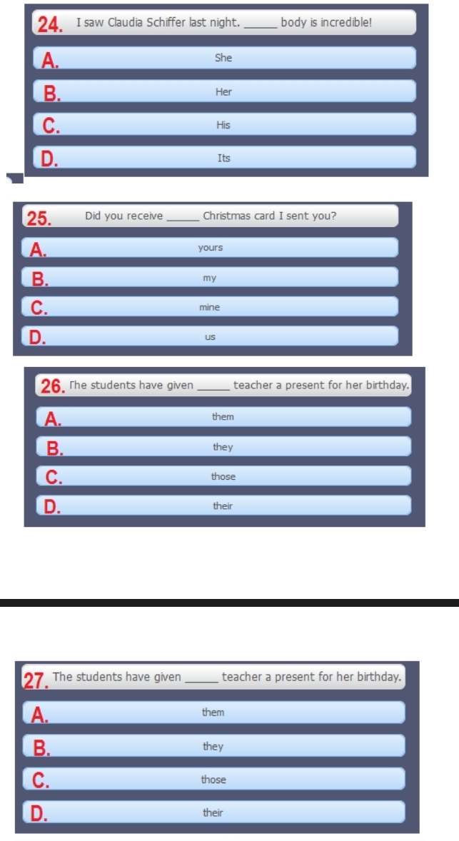 saw Claudia Schiffer last night. _body is incredible!
A. She
B. Her
C.
His
D. Its
25. Did you receive _Christmas card I sent you?
A. yours
B.
my
C. mine
D.
us
26. The students have given_ teacher a present for her birthday.
A. them
B. they
C. those
D. their
27. The students have given _teacher a present for her birthday.
A.
them
B.
they
C. those
D. their