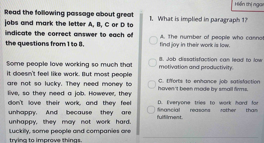 Hiểến thị ngai
Read the following passage about great 1. What is implied in paragraph 1?
jobs and mark the letter A, B, C or D to
indicate the correct answer to each of A. The number of people who cannot
the questions from 1 to 8. find joy in their work is low.
B. Job dissatisfaction can lead to low
Some people love working so much that motivation and productivity.
it doesn't feel like work. But most people
C. Efforts to enhance job satisfaction
are not so lucky. They need money to haven't been made by small firms.
live, so they need a job. However, they
don't love their work, and they feel D. Everyone tries to work hard for
financial reasons rather than
unhappy. And because they are fulfilment.
unhappy, they may not work hard.
Luckily, some people and companies are
trying to improve things.