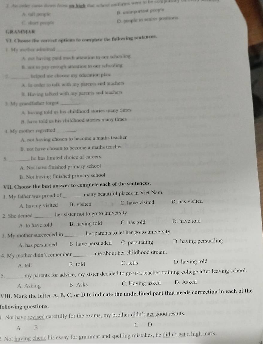 Ao onder came down from on high that scheot anforms were to he compulsery on c
A. tll people
B. unimportant people
C. shart people
D. people in senice positions
GRAMMAR
VI. Choose the correct options to complete the following sentances.
1. My mother aditted_
A. not having paid much attention to our schooling
B. not to pay enough attention to our schooling
1 _helped me choose my education plan.
A. In order to talk with my parents and teachers
B. Having talked with my parents and teachers
3. My grandfather forgot_
A. having told us his childhood stories many times
B. have told us his childhood stories many times
4. My mother regretted_
A. not having chosen to become a maths teacher
B. not have chosen to become a maths teacher
5. _ he has limited choice of careers.
A. Not have finished primary school
B. Not having finished primary school
VIL Choose the best answer to complete each of the sentences.
1. My father was proud of_ many beautiful places in Viet Nam.
A. having visited B. visited C. have visited D. has visited
2. She denied_ her sister not to go to university.
A. to have told B. having told C. has told D. have told
3. My mother succeeded in _her parents to let her go to university.
A. has persuaded B. have persuaded C. persuading D. having persuading
4. My mother didn't remember _me about her childhood dream.
A. tell B. told C. tells D. having told
5._ my parents for advice, my sister decided to go to a teacher training college after leaving school.
A. Asking B. Asks C. Having asked D. Asked
VIII. Mark the letter A, B, C, or D to indicate the underlined part that needs correction in each of the
following questions.
1. Not have revised carefully for the exams, my brother didn't get good results.
A B C D
. Not having check his essay for grammar and spelling mistakes, he didn’t get a high mark.