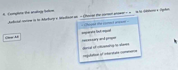 Complete the analogy below.
Judicial review is to Marbury v. Madison as - Choose the correct answer - ▲ is to Gibbons × Ogden.
= Choose the correct answer =
Clear Alll separate but equal
necessary and proper
denial of citizenship to slaves
regulation of interstate commerce