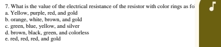 What is the value of the electrical resistance of the resistor with color rings as fo
a. Yellow, purple, red, and gold
b. orange, white, brown, and gold
c. green, blue, yellow, and silver
d. brown, black, green, and colorless
e. red, red, red, and gold