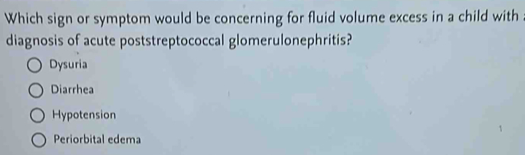 Which sign or symptom would be concerning for fluid volume excess in a child with
diagnosis of acute poststreptococcal glomerulonephritis?
Dysuria
Diarrhea
Hypotension
Periorbital edema