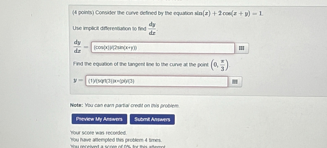 Consider the curve defined by the equation sin (x)+2cos (x+y)=1. 
Use implicit differentiation to find  dy/dx .
 dy/dx =(cos (x))/(2sin (x+y))
=== 
Find the equation of the tangent line to the curve at the point (0, π /3 ).
y=|(1)/(sqrt(3))x+(pi)/(3)
=== 
Note: You can earn partial credit on this problem. 
Preview My Answers Submit Answers 
Your score was recorded. 
You have attempted this problem 4 times. 
You received a score of 0% for this attempt