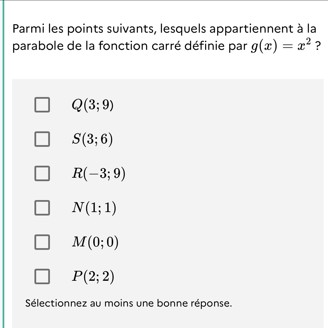 Parmi les points suivants, lesquels appartiennent à la
parabole de la fonction carré définie par g(x)=x^2 ?
Q(3;9)
S(3;6)
R(-3;9)
N(1;1)
M(0;0)
P(2;2)
Sélectionnez au moins une bonne réponse.