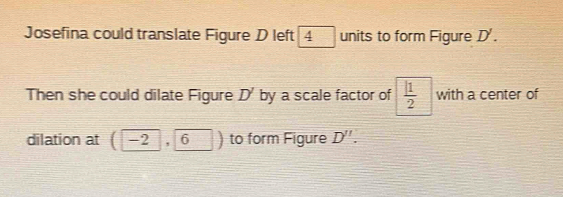 Josefina could translate Figure D left 4 units to form Figure D'. 
Then she could dilate Figure D' by a scale factor of  1/2  with a center of 
dilation at (-2, 6) to form Figure D''.