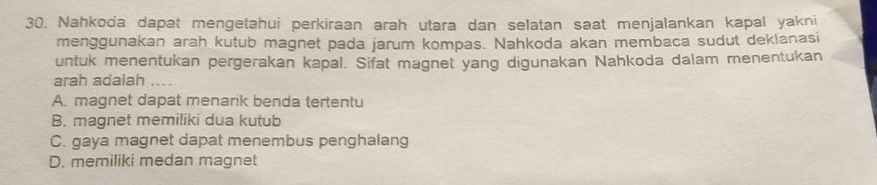 Nahkoda dapat mengetahui perkiraan arah utara dan selatan saat menjalankan kapal yakni
menggunakan arah kutub magnet pada jarum kompas. Nahkoda akan membaca sudut deklanasi
untuk menentukan pergerakan kapal. Sifat magnet yang digunakan Nahkoda dalam menentukan
arah adalah ....
A. magnet dapat menarik benda tertentu
B. magnet memiliki dua kutub
C. gaya magnet dapat menembus penghalang
D. memiliki medan magnet