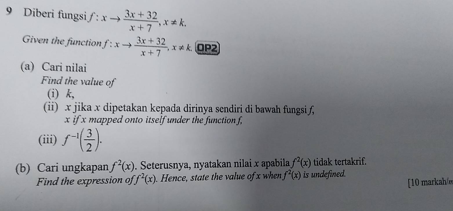 Diberi fungsi f:xto  (3x+32)/x+7 , x!= k. 
Given the function f:xto  (3x+32)/x+7 , x!= k. OP2 
(a) Cari nilai 
Find the value of 
(i) k, 
(ii) x jika x dipetakan kepada dirinya sendiri di bawah fungsi f,
x if x mapped onto itself under the function f, 
(iii) f^(-1)( 3/2 ). 
(b) Cari ungkapan f^2(x). Seterusnya, nyatakan nilai x apabila f^2(x) tidak tertakrif. 
Find the expression of f^2(x). Hence, state the value of x when f^2(x) is undefined. 
[10 markah