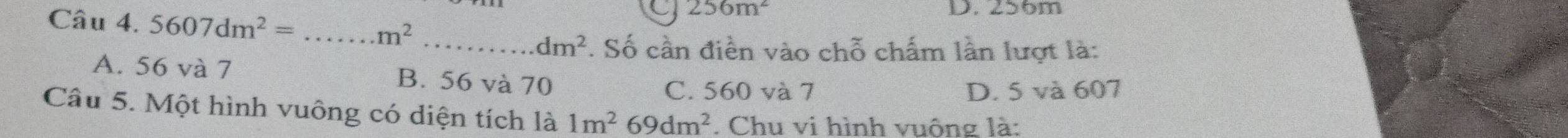 256m^2 D. 256m
Câu 4. 5607dm^2= _  m^2 _ dm^2. Số cần điền vào chỗ chấm lần lượt là:
A. 56 và 7 B. 56 và 70
C. 560 và 7 D. 5 và 607
Câu 5. Một hình vuông có diện tích là 1m^269dm^2 Chu vi hình vuông là: