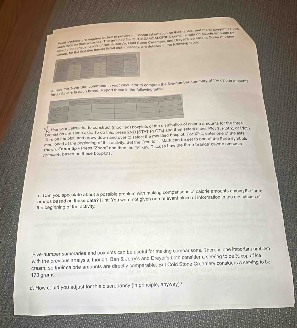 Food products are required by law to provide nutritional information on their labels, and many companies post
such data on their websites. The grouped file ICECREAMCALORIES contains data on calorie amounts per
serving for various flavors of Ben & Jerry's, Cold Stone Creamery, and Dreyer's ice cream. Some of these
values, for the first five flavors listed alphabetically, are detailed in the following table
a. Use the 1-Var Stat command in your calculator to compute the five-number summary of the calorie amounts
s in each brand, Report these in the following table:
Use your calculator to construct (modified) boxplots of the distririe amounts for the three
brands on the same axis. To do this, press 2ND [STAT PLOTs] and then select either Plot 1, Plot 2, or Plot3.
Turn on the plot, and arrow down and over to select the modified boxplot. For Xlist, enter one of the lists
mentioned at the beginning of this activity. Set the Freq to 1. Mark can be set to one of the three symbols
shown. Zoom tip - Press “Zoom” and then the “9” key. Discuss how the three brands' calorie amounts
compare, based on these boxplots.
c. Can you speculate about a possible problem with making comparisons of calorie amounts among the three
brands based on these data? Hint: You were not given one relevant piece of information in the description at
the beginning of the activity.
Five-number summaries and boxplots can be useful for making comparisons. There is one important problem
with the previous analysis, though. Ben & Jerry's and Dreyer's both consider a serving to be ½ cup of ice
cream, so their calorie amounts are directly comparable. But Cold Stone Creamery considers a serving to be
170 grams.
d. How could you adjust for this discrepancy (in principle, anyway)?
