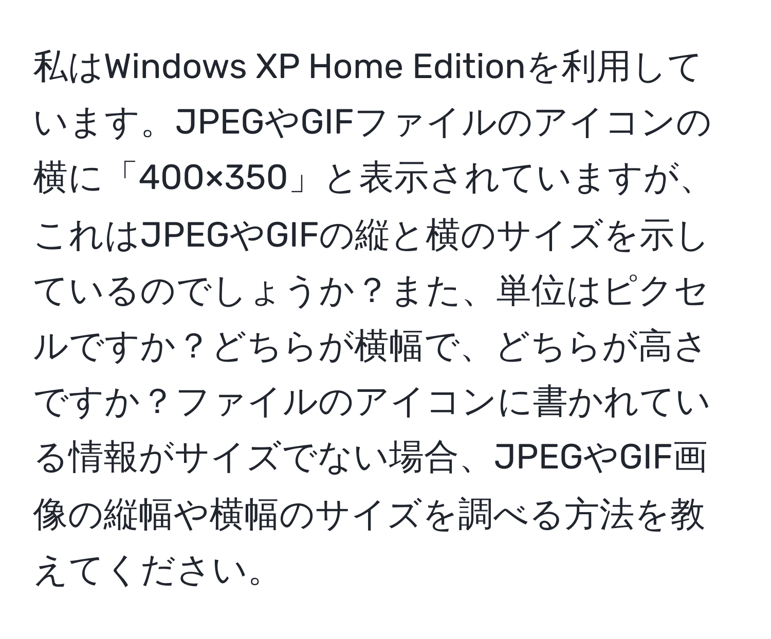 私はWindows XP Home Editionを利用しています。JPEGやGIFファイルのアイコンの横に「400×350」と表示されていますが、これはJPEGやGIFの縦と横のサイズを示しているのでしょうか？また、単位はピクセルですか？どちらが横幅で、どちらが高さですか？ファイルのアイコンに書かれている情報がサイズでない場合、JPEGやGIF画像の縦幅や横幅のサイズを調べる方法を教えてください。