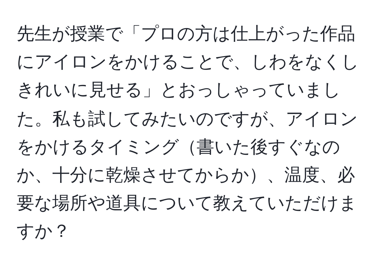 先生が授業で「プロの方は仕上がった作品にアイロンをかけることで、しわをなくしきれいに見せる」とおっしゃっていました。私も試してみたいのですが、アイロンをかけるタイミング書いた後すぐなのか、十分に乾燥させてからか、温度、必要な場所や道具について教えていただけますか？