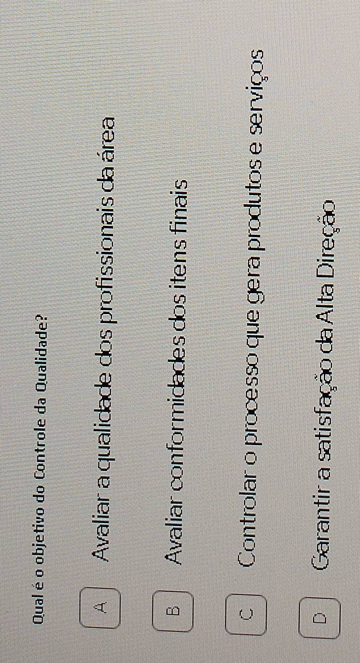 Qual é o objetivo do Controle da Qualidade?
A Avaliar a qualidade dos profissionais da área
B Avaliar conformidades dos itens finais
C Controlar o processo que gera produtos e serviços
D Garantir a satisfação da Alta Direção
