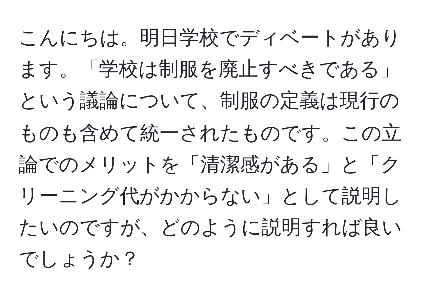 こんにちは。明日学校でディベートがあります。「学校は制服を廃止すべきである」という議論について、制服の定義は現行のものも含めて統一されたものです。この立論でのメリットを「清潔感がある」と「クリーニング代がかからない」として説明したいのですが、どのように説明すれば良いでしょうか？