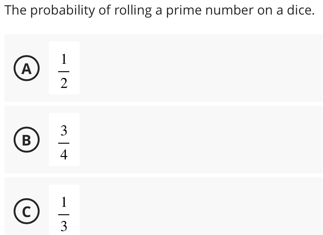 The probability of rolling a prime number on a dice.
A  1/2 
B  3/4 
C  1/3 