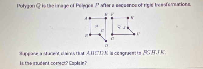 Polygon Q is the image of Polygon P after a sequence of rigid transformations.
E F
A
K
P QJ
C 
B
H
G
D
Suppose a student claims that ABCDE is congruent to FGH JK. 
Is the student correct? Explain?