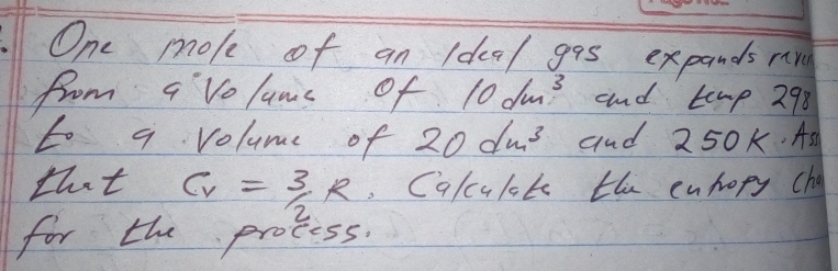 One moke of an Idea/ gas expands rr 
from avolums of 10dm^3 and temp 298 
to a volume of 20dm^3 and 250k. As 
that C_V= 3/2 R.Cqlcult the euhopy cha 
for the process.