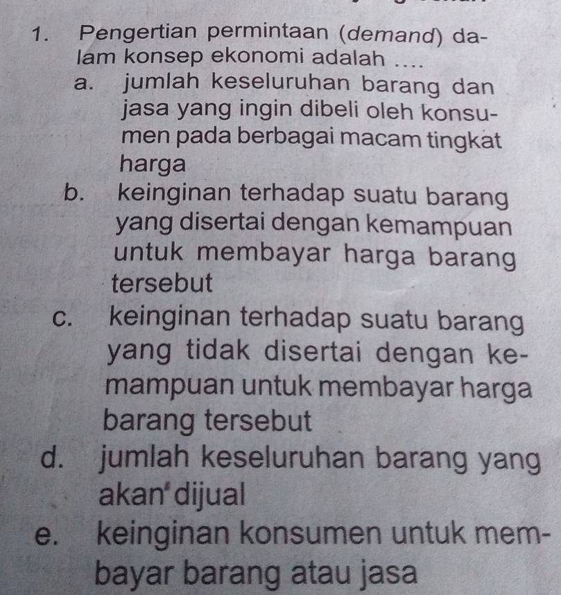 Pengertian permintaan (demand) da-
lam konsep ekonomi adalah ....
a. jumlah keseluruhan barang dan
jasa yang ingin dibeli oleh konsu-
men pada berbagai macam tingkät
harga
b. keinginan terhadap suatu barang
yang disertai dengan kemampuan
untuk membayar harga barang 
tersebut
c. keinginan terhadap suatu barang
yang tidak disertai dengan ke-
mampuan untuk membayar harga
barang tersebut
d. jumlah keseluruhan barang yang
akan dijual
e. keinginan konsumen untuk mem-
bayar barang atau jasa