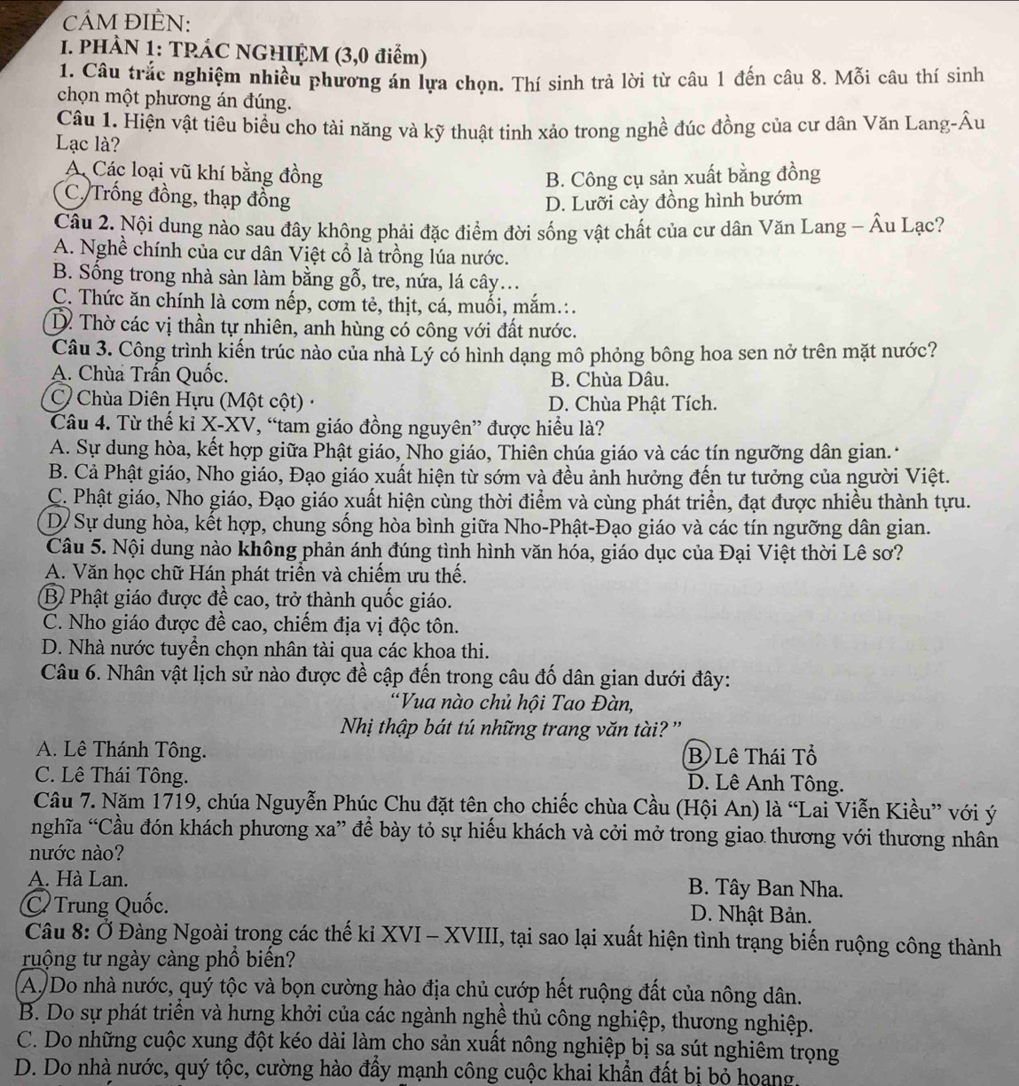 cÁM ĐIÈN:
I. PHÀN 1: TRÁC NGHIỆM (3,0 điểm)
1. Câu trắc nghiệm nhiều phương án lựa chọn. Thí sinh trả lời từ câu 1 đến câu 8. Mỗi câu thí sinh
chọn một phương án đúng.
Câu 1. Hiện vật tiêu biểu cho tài năng và kỹ thuật tinh xảo trong nghề đúc đồng của cư dân Văn Lang-Âu
Lạc là?
A Các loại vũ khí bằng đồng B. Công cụ sản xuất bằng đồng
C. Trống đồng, thạp đồng D. Lưỡi cày đồng hình bướm
Cầu 2. Nội dung nào sau đây không phải đặc điểm đời sống vật chất của cư dân Văn Lang - Âu Lạc?
A. Nghề chính của cư dân Việt cổ là trồng lúa nước.
B. Sống trong nhà sàn làm bằng gỗ, tre, nứa, lá cây..
C. Thức ăn chính là cơm nếp, cơm tẻ, thịt, cá, muối, mắm.:.
D. Thờ các vị thần tự nhiên, anh hùng có công với đất nước.
Câu 3. Công trình kiến trúc nào của nhà Lý có hình dạng mô phỏng bông hoa sen nở trên mặt nước?
A. Chùa Trấn Quốc. B. Chùa Dâu.
C Chùa Diên Hựu (Một cột) · D. Chùa Phật Tích.
Câu 4. Từ thế ki X-XV, “tam giáo đồng nguyên” được hiều là?
A. Sự dung hòa, kết hợp giữa Phật giáo, Nho giáo, Thiên chúa giáo và các tín ngưỡng dân gian.
B. Cả Phật giáo, Nho giáo, Đạo giáo xuất hiện từ sớm và đều ảnh hưởng đến tư tưởng của người Việt.
C. Phật giáo, Nho giáo, Đạo giáo xuất hiện cùng thời điểm và cùng phát triển, đạt được nhiều thành tựu.
D/ Sự dung hòa, kết hợp, chung sống hòa bình giữa Nho-Phật-Đạo giáo và các tín ngưỡng dân gian.
Câu 5. Nội dung nào không phản ánh đúng tình hình văn hóa, giáo dục của Đại Việt thời Lê sơ?
A. Văn học chữ Hán phát triển và chiếm ưu thế.
B Phật giáo được đề cao, trở thành quốc giáo.
C. Nho giáo được đề cao, chiếm địa vị độc tôn.
D. Nhà nước tuyền chọn nhân tài qua các khoa thi.
Câu 6. Nhân vật lịch sử nào được đề cập đến trong câu đố dân gian dưới đây:
“Vua nào chủ hội Tao Đàn,
Nhị thập bát tú những trang văn tài? ''
A. Lê Thánh Tông. B Lê Thái Tổ
C. Lê Thái Tông. D. Lê Anh Tông.
Câu 7. Năm 1719, chúa Nguyễn Phúc Chu đặt tên cho chiếc chùa Cầu (Hội An) là “Lai Viễn Kiều” với ý
nghĩa “Cầu đón khách phương xa” để bày tỏ sự hiếu khách và cởi mở trong giao thương với thương nhân
nước nào?
A. Hà Lan.  B. Tây Ban Nha.
C Trung Quốc.  D. Nhật Bản.
Câu 8: Ở Đàng Ngoài trong các thế ki XVI - XVIII, tại sao lại xuất hiện tình trạng biến ruộng công thành
ruộng tư ngày càng phổ biến?
A)Do nhà nước, quý tộc và bọn cường hào địa chủ cướp hết ruộng đất của nông dân.
B. Do sự phát triển và hưng khởi của các ngành nghề thủ công nghiệp, thương nghiệp.
C. Do những cuộc xung đột kéo dài làm cho sản xuất nông nghiệp bị sạ sút nghiêm trọng
D. Do nhà nước, quý tộc, cường hào đẩy mạnh công cuộc khai khẩn đất bị bỏ hoang.