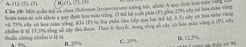 A. (1), (2), (3) B. (1), (3), (4)
Câu 18: Một quần thể cả chua (Solanum lycopersicum) lưỡng bội, allele A quy định hoa màu vàng tn
hoàn toàn so với allele a quy định hoa màu trăng. Ở thể hệ xuất phát (P) gồm 25% cây có hoa màu vùng
và 75% cây có hoa màu tráng. Khỉ (P) tự thụ phần liên tiếp qua hai thế hệ, ớ F2 cây có hoa màu vàng
chiếm tỉ lệ 17, 5% tổng số cây thu được. Theo li thuyết, trong tổng số cây có hoa mau vàng ở (P), cây
thuần chủng chiếm tǐ lệ là
A. 5%. B. 25% C. 20%. D. 12,5%.
Lận L quan sát thấy có 96