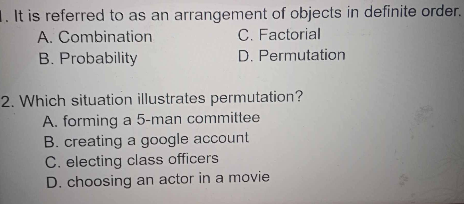 It is referred to as an arrangement of objects in definite order.
A. Combination C. Factorial
B. Probability D. Permutation
2. Which situation illustrates permutation?
A. forming a 5 -man committee
B. creating a google account
C. electing class officers
D. choosing an actor in a movie