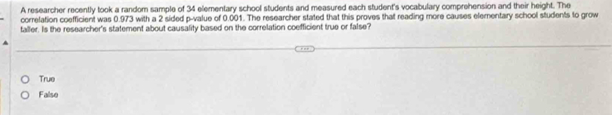 A researcher recently took a random sample of 34 elementary school students and measured each student's vocabulary comprehension and their height. The
correlation coefficient was 0.973 with a 2 sided p -value of 0.001. The researcher stated that this proves that reading more causes elementary school students to grow
taller. Is the researcher's statement about causality based on the correlation coefficient true or false?
True
False