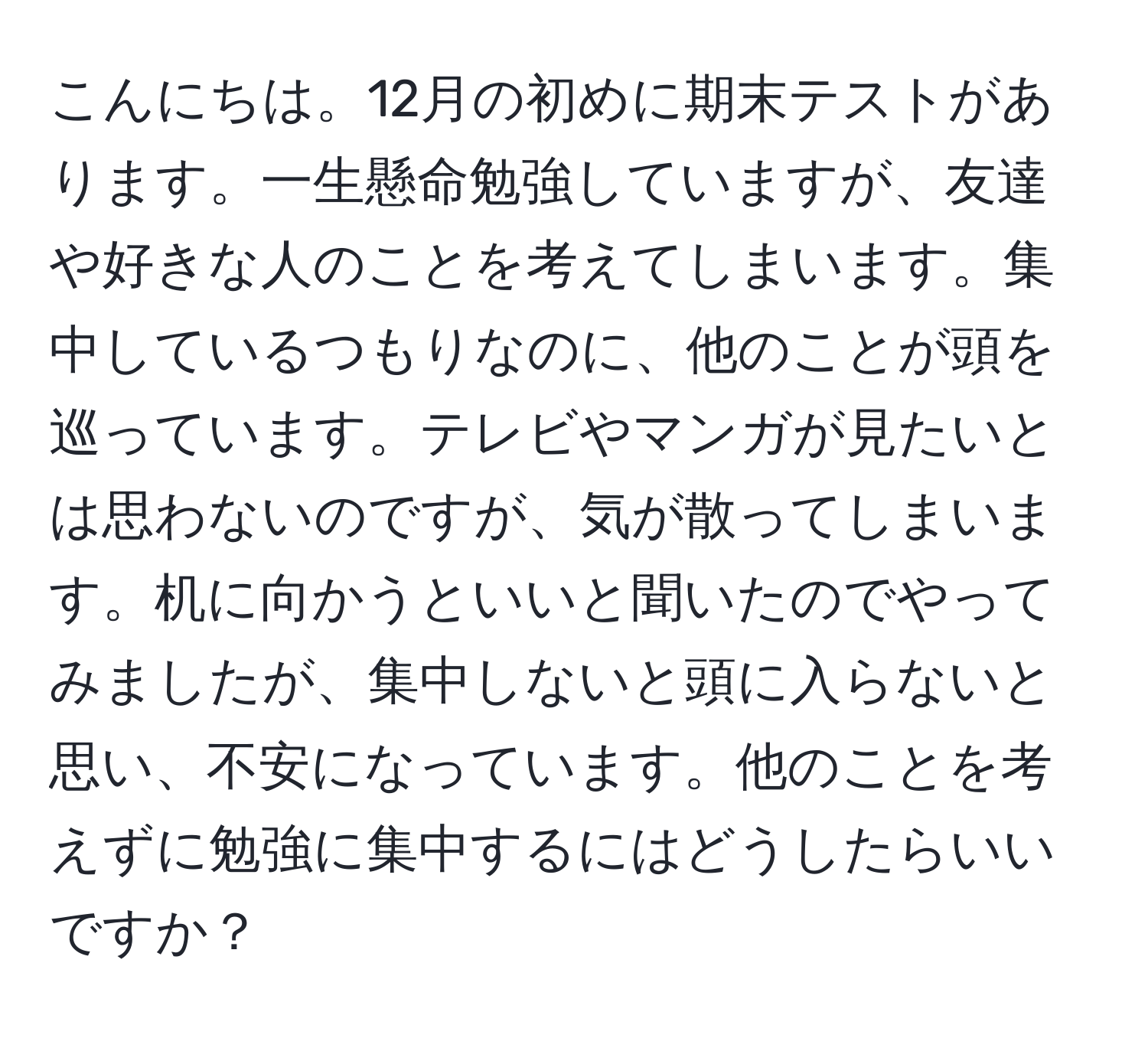 こんにちは。12月の初めに期末テストがあります。一生懸命勉強していますが、友達や好きな人のことを考えてしまいます。集中しているつもりなのに、他のことが頭を巡っています。テレビやマンガが見たいとは思わないのですが、気が散ってしまいます。机に向かうといいと聞いたのでやってみましたが、集中しないと頭に入らないと思い、不安になっています。他のことを考えずに勉強に集中するにはどうしたらいいですか？