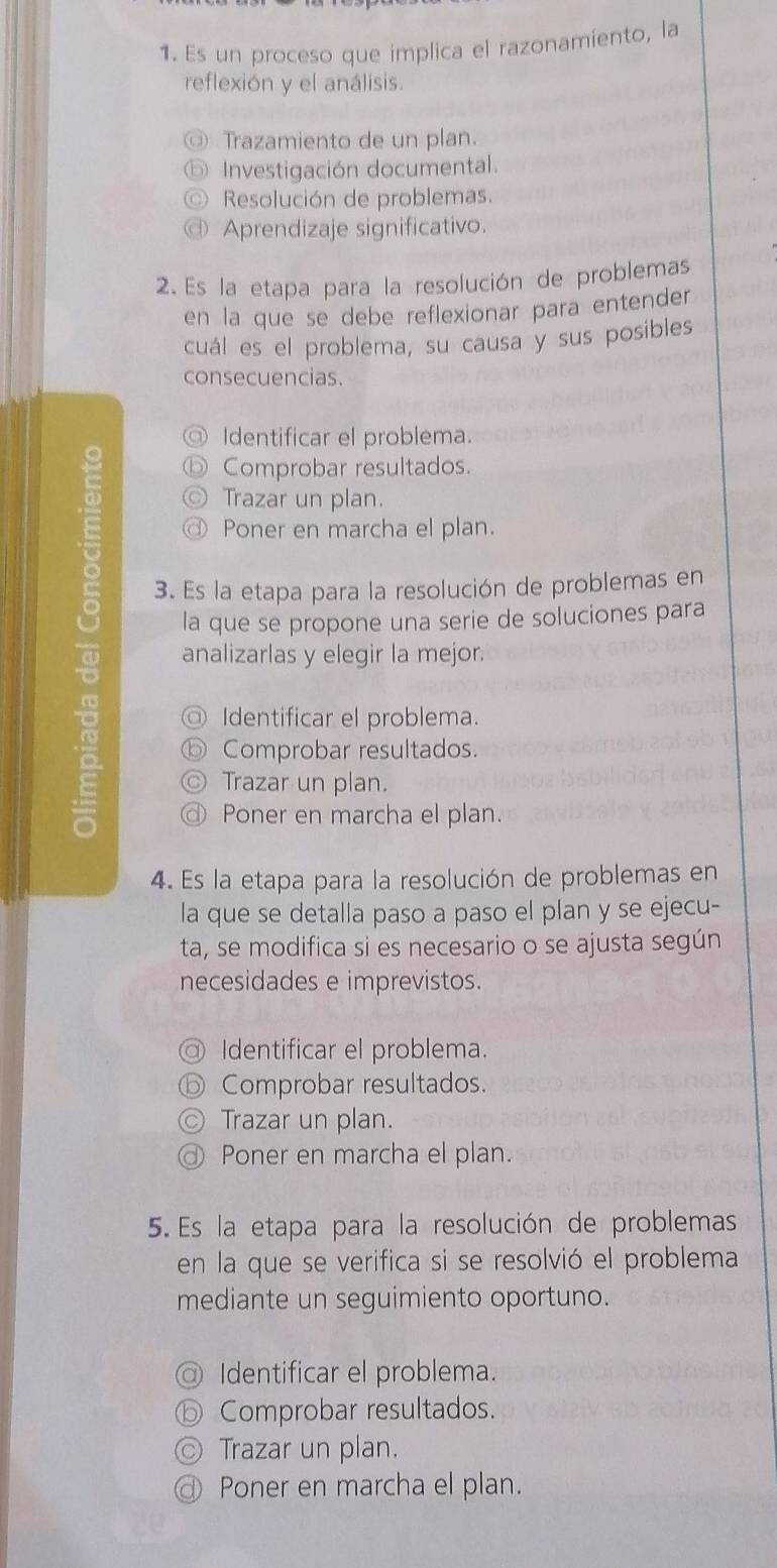 Es un proceso que implica el razonamiento, la
reflexión y el análisis.
Trazamiento de un plan.
Investigación documental.
Resolución de problemas.
Aprendizaje significativo.
2. Es la etapa para la resolución de problemas
en la que se debe reflexionar para entender
cuál es el problema, su causa y sus posibles
consecuencias.
Y Identificar el problema.
Comprobar resultados.
Trazar un plan.
@ Poner en marcha el plan.
5 3. Es la etapa para la resolución de problemas en
la que se propone una serie de soluciones para
analizarlas y elegir la mejor.
) Identificar el problema.
Comprobar resultados.
Trazar un plan.
Poner en marcha el plan.
4. Es la etapa para la resolución de problemas en
la que se detalla paso a paso el plan y se ejecu-
ta, se modifica si es necesario o se ajusta según
necesidades e imprevistos.
Identificar el problema.
⑤ Comprobar resultados.
) Trazar un plan.
Poner en marcha el plan.
5. Es la etapa para la resolución de problemas
en la que se verifica si se resolvió el problema
mediante un seguimiento oportuno.
Identificar el problema.
Comprobar resultados.
Trazar un plan.
Poner en marcha el plan.