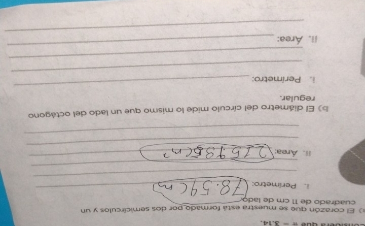 era cu e π =3.14. 
El corazón que se muestra está formado por dos semicírculos y un 
cuadrado de 11 cm de lado 
. Perímetro: 
_ 
_ 
_ 
_ 
_ 
ii. Área: 
_ 
_ 
b) El diámetro del círculo mide lo mismo que un lado del octágono 
regular. 
i. Perímetro: 
_ 
_ 
_ 
_ 
_ 
ii. Área: